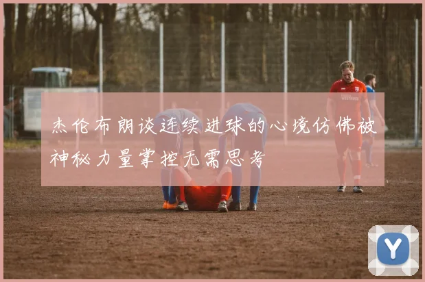 杰伦布朗谈连续进球的心境仿佛被神秘力量掌控无需思考