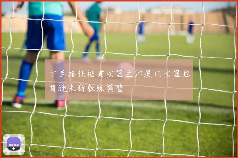 卞兰接任福建女篮主帅厦门女篮也将迎来新教练调整