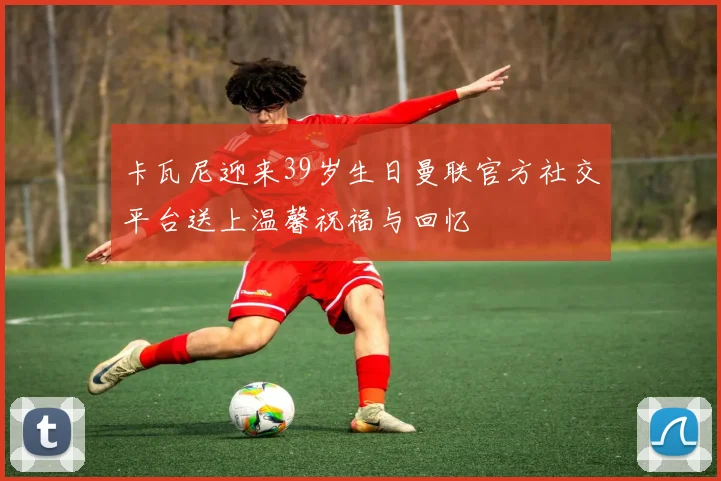卡瓦尼迎来39岁生日曼联官方社交平台送上温馨祝福与回忆