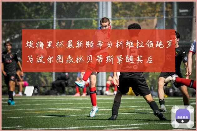 埃梅里杯最新赔率分析维拉领跑罗马波尔图森林贝蒂斯紧随其后