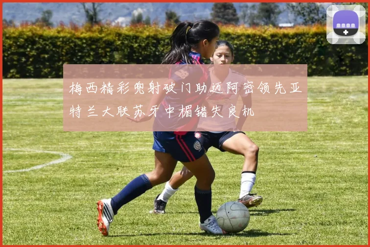 梅西精彩兜射破门助迈阿密领先亚特兰大联苏牙中楣错失良机