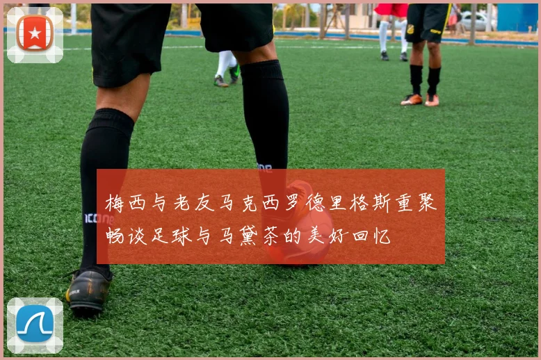 梅西与老友马克西罗德里格斯重聚畅谈足球与马黛茶的美好回忆