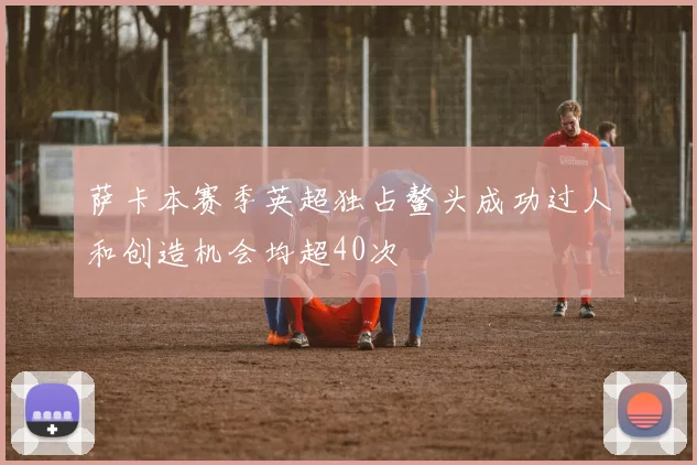 萨卡本赛季英超独占鳌头成功过人和创造机会均超40次