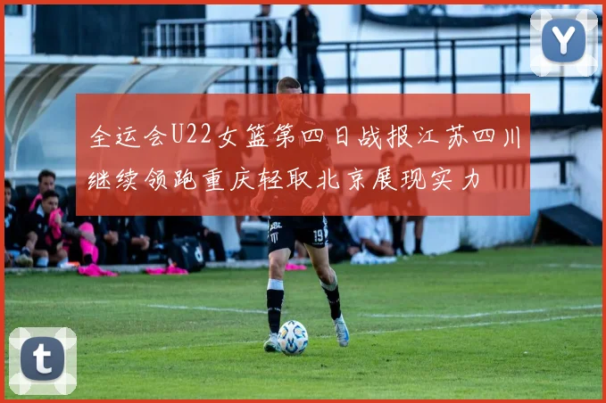 全运会U22女篮第四日战报江苏四川继续领跑重庆轻取北京展现实力