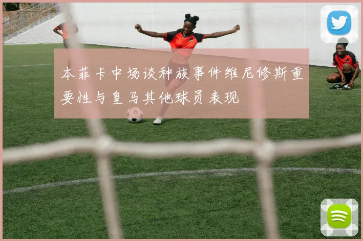 本菲卡中场谈种族事件维尼修斯重要性与皇马其他球员表现