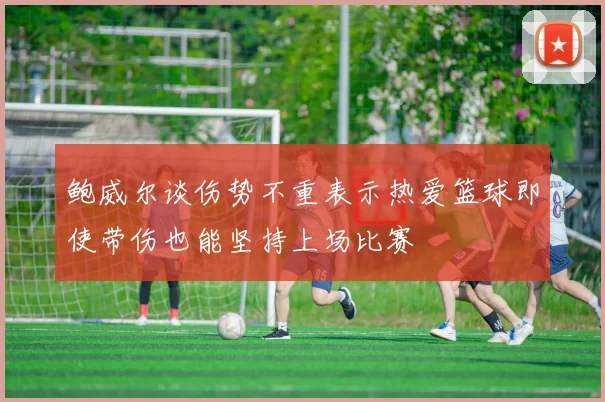 鲍威尔谈伤势不重表示热爱篮球即使带伤也能坚持上场比赛