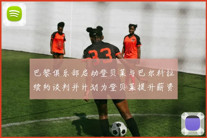 巴黎俱乐部启动登贝莱与巴尔科拉续约谈判并计划为登贝莱提升薪资待遇