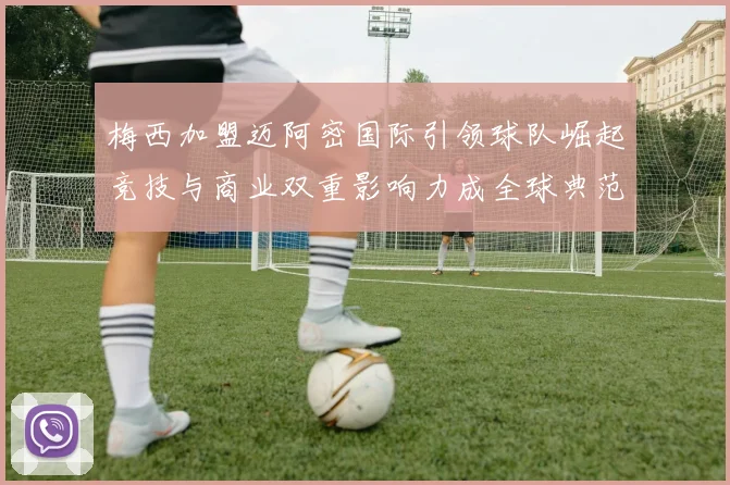 梅西加盟迈阿密国际引领球队崛起竞技与商业双重影响力成全球典范