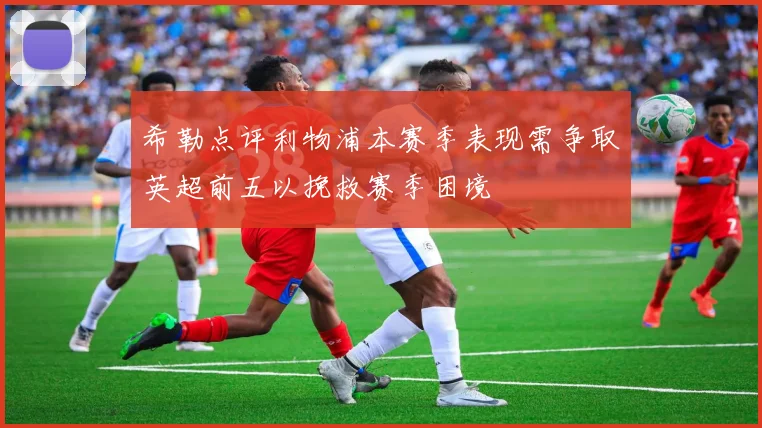 希勒点评利物浦本赛季表现需争取英超前五以挽救赛季困境