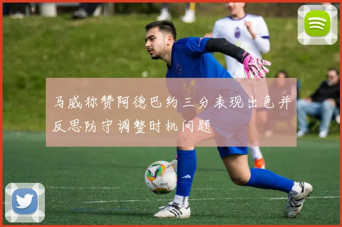 马威称赞阿德巴约三分表现出色并反思防守调整时机问题