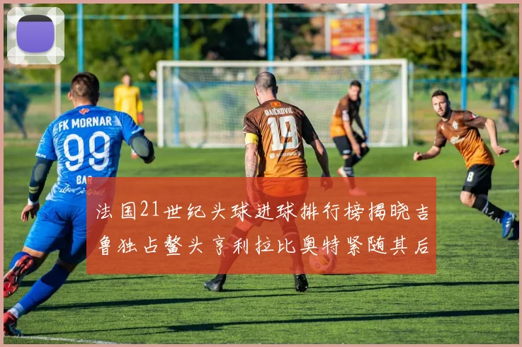 法国21世纪头球进球排行榜揭晓吉鲁独占鳌头亨利拉比奥特紧随其后