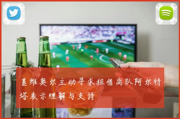 基维奥尔主动寻求租借离队阿尔特塔表示理解与支持