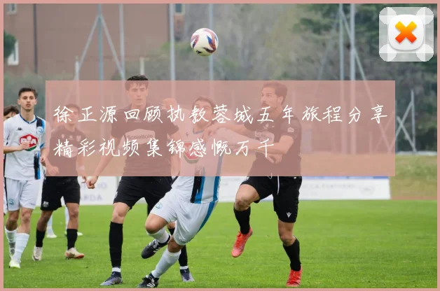 徐正源回顾执教蓉城五年旅程分享精彩视频集锦感慨万千