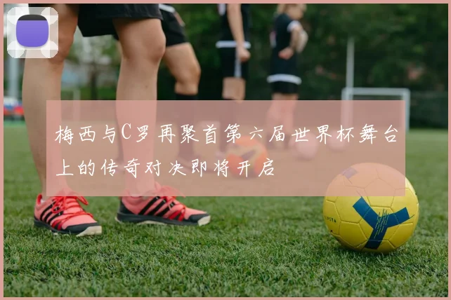 梅西与C罗再聚首第六届世界杯舞台上的传奇对决即将开启