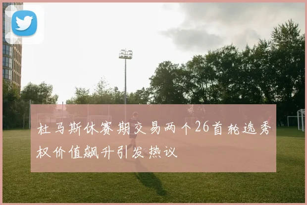 杜马斯休赛期交易两个26首轮选秀权价值飙升引发热议