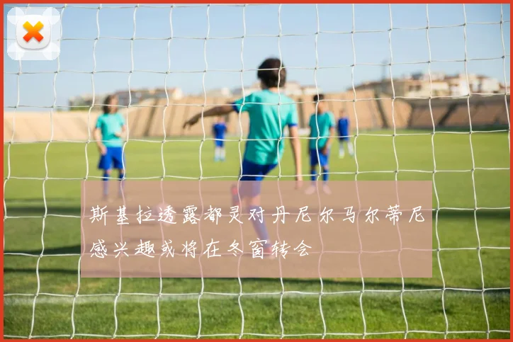 斯基拉透露都灵对丹尼尔马尔蒂尼感兴趣或将在冬窗转会