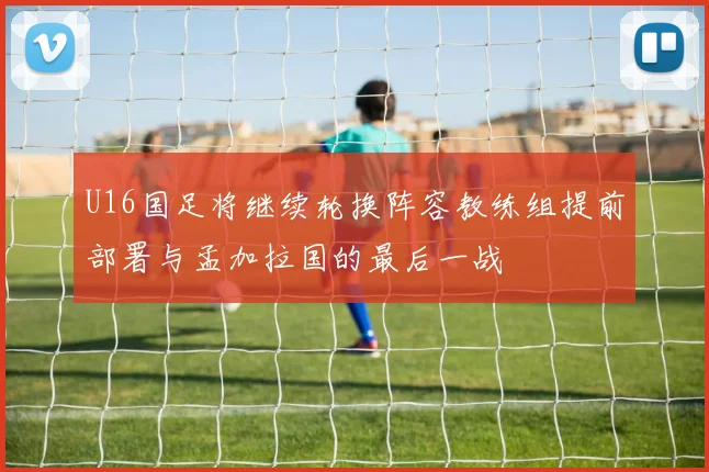 U16国足将继续轮换阵容教练组提前部署与孟加拉国的最后一战