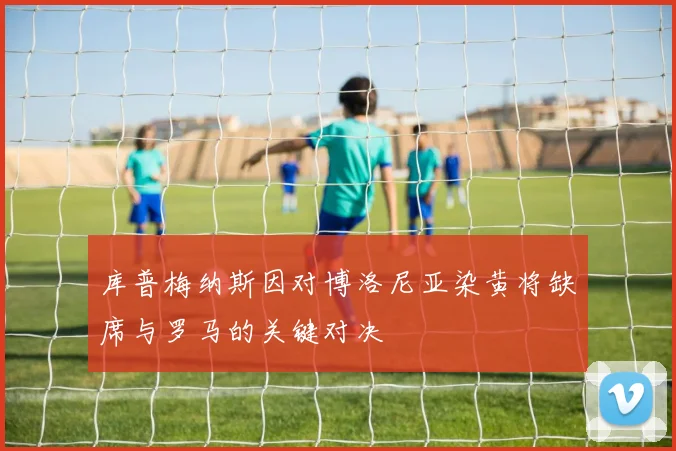 库普梅纳斯因对博洛尼亚染黄将缺席与罗马的关键对决