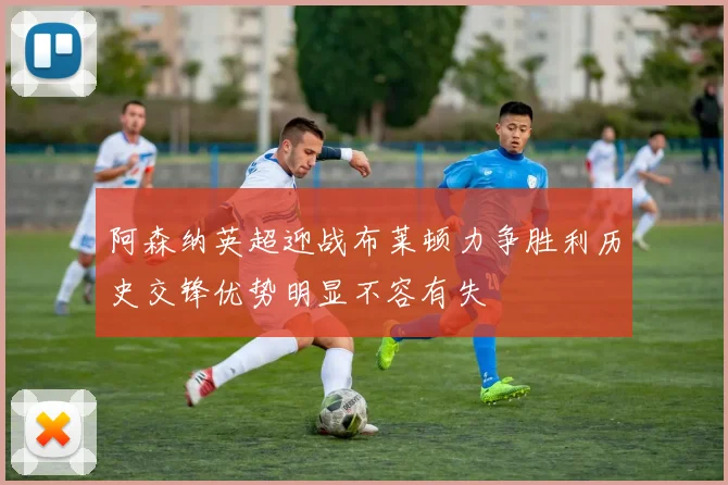 阿森纳英超迎战布莱顿力争胜利历史交锋优势明显不容有失