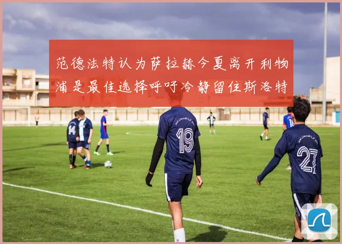 范德法特认为萨拉赫今夏离开利物浦是最佳选择呼吁冷静留住斯洛特