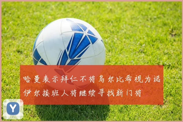 哈曼表示拜仁不将乌尔比希视为诺伊尔接班人将继续寻找新门将