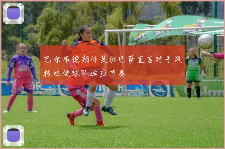 巴尔韦德期待复仇巴萨直言对手风格迫使球队适应节奏