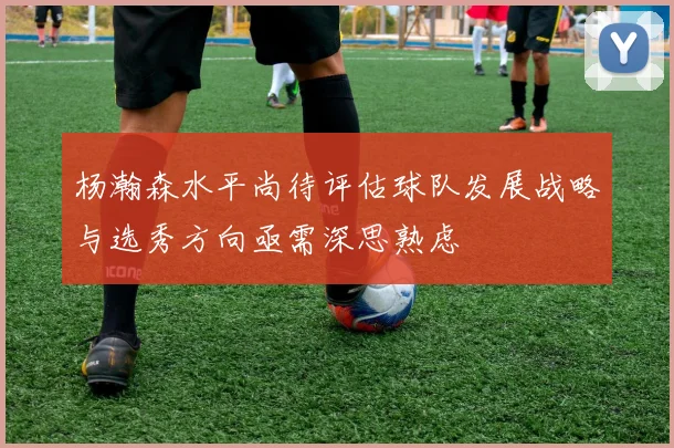 杨瀚森水平尚待评估球队发展战略与选秀方向亟需深思熟虑