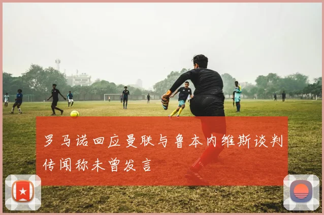 罗马诺回应曼联与鲁本内维斯谈判传闻称未曾发言