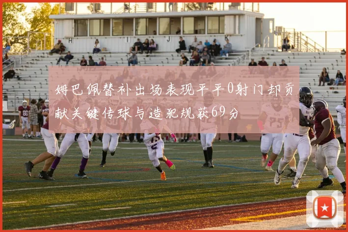 姆巴佩替补出场表现平平0射门却贡献关键传球与造犯规获69分