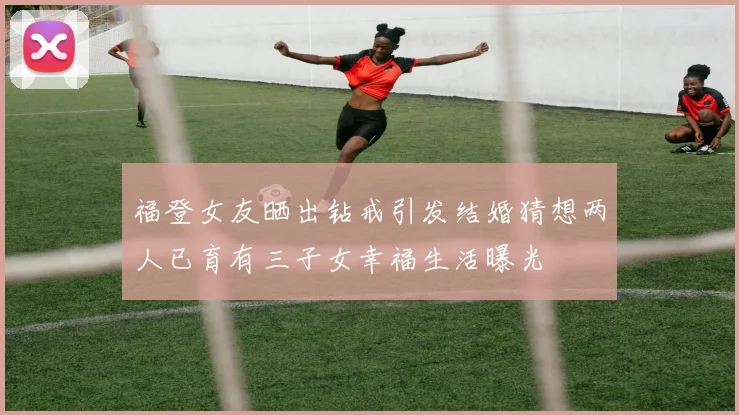 福登女友晒出钻戒引发结婚猜想两人已育有三子女幸福生活曝光