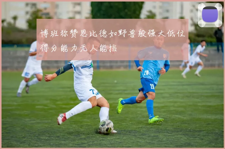 博班称赞恩比德如野兽般强大低位得分能力无人能挡