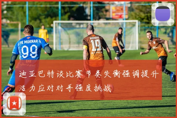 迪亚巴特谈比赛节奏失衡强调提升活力应对对手强度挑战