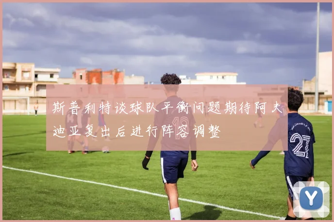 斯普利特谈球队平衡问题期待阿夫迪亚复出后进行阵容调整