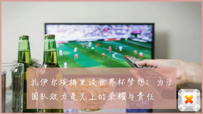 扎伊尔埃梅里谈世界杯梦想：为法国队效力是无上的荣耀与责任